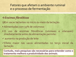 Fatores que afetam o ambiente ruminal
e o processo de fermentação
Enzimas fibrolíticas
Em vacas lactantes no início ou meio da lactação:
 Alimentadas com 55% de volumoso
 O uso de enzimas fibrolíticas (celulases e xilanases)
imediatamente antes da alimentação permite:
 aumento na produção de leite
Efeito maior nas vacas alimentadas no terço inicial da
lactação
Contudo, mais pesquisas são necessárias para entender como o
tratamento melhora a produtividade dos animais.
 