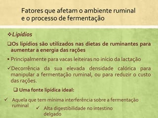Fatores que afetam o ambiente ruminal
e o processo de fermentação
Lipídios
Os lipídios são utilizados nas dietas de ruminantes para
aumentar a energia das rações
 Principalmente para vacas leiteiras no início da lactação
Decorrência da sua elevada densidade calórica para
manipular a fermentação ruminal, ou para reduzir o custo
das rações.
 Uma fonte lipídica ideal:
 Aquela que tem mínima interferência sobre a fermentação
ruminal
 Alta digestibilidade no intestino
delgado
 