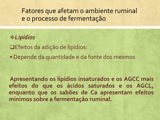 Fatores que afetam o ambiente ruminal
e o processo de fermentação
Lipídios
Efeitos da adição de lipídios:
 Depende da quantidade e da fonte dos mesmos
Apresentando os lipídios insaturados e os AGCC mais
efeitos do que os ácidos saturados e os AGCL,
enquanto que os sabões de Ca apresentam efeitos
mínimos sobre a fermentação ruminal.
 