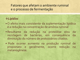 Fatores que afetam o ambiente ruminal
e o processo de fermentação
Lipídios
 O efeito mais consistente da suplementação lipídica
é a redução na concentração de amônia ruminal
 Resultante da redução na proteólise e/ou da
reciclagem de bactérias, em consequência da
diminuição do número de protozoários ciliados.
 Pode ocorrer aumento na produção ruminal de
propionato e geralmente, ocorre redução na
metanogênese.
 