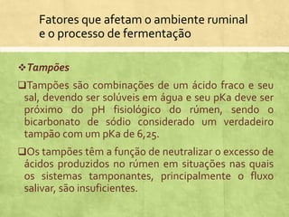 Fatores que afetam o ambiente ruminal
e o processo de fermentação
Tampões
Tampões são combinações de um ácido fraco e seu
sal, devendo ser solúveis em água e seu pKa deve ser
próximo do pH fisiológico do rúmen, sendo o
bicarbonato de sódio considerado um verdadeiro
tampão com um pKa de 6,25.
Os tampões têm a função de neutralizar o excesso de
ácidos produzidos no rúmen em situações nas quais
os sistemas tamponantes, principalmente o fluxo
salivar, são insuficientes.
 