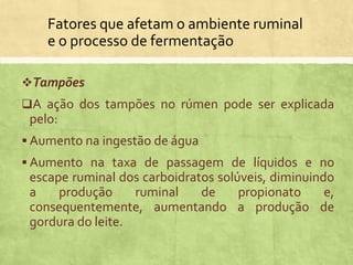 Fatores que afetam o ambiente ruminal
e o processo de fermentação
Tampões
A ação dos tampões no rúmen pode ser explicada
pelo:
 Aumento na ingestão de água
 Aumento na taxa de passagem de líquidos e no
escape ruminal dos carboidratos solúveis, diminuindo
a produção ruminal de propionato e,
consequentemente, aumentando a produção de
gordura do leite.
 