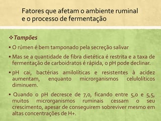 Fatores que afetam o ambiente ruminal
e o processo de fermentação
Tampões
 O rúmen é bem tamponado pela secreção salivar
 Mas se a quantidade de fibra dietética é restrita e a taxa de
fermentação de carboidratos é rápida, o pH pode declinar.
 pH cai, bactérias amilolíticas e resistentes à acidez
aumentam, enquanto microrganismos celulolíticos
diminuem.
 Quando o pH decresce de 7,0, ficando entre 5,0 e 5,5,
muitos microrganismos ruminais cessam o seu
crescimento, apesar de conseguirem sobreviver mesmo em
altas concentrações de H+.
 