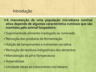 Introdução
A manutenção de uma população microbiana ruminal
ativa depende de algumas característica ruminais que são
mantidas pelo animal hospedeiro:
Suprimentode alimento mastigado ou ruminado
Remoção dos produtos de fermentação
Adição de tamponantes e nutrientes via saliva
Remoção de resíduos indigestíveis dos alimentos
Manutenção do pH eTemperatura
Anaerobiose
Umidade ideais ao crescimento microbiano
 