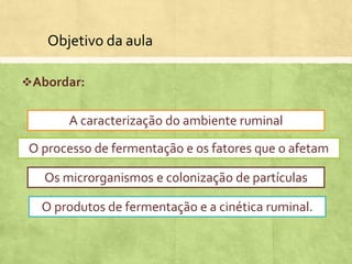 Objetivo da aula
Abordar:
A caracterização do ambiente ruminal
O processo de fermentação e os fatores que o afetam
Os microrganismos e colonização de partículas
O produtos de fermentação e a cinética ruminal.
 