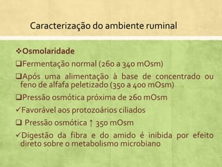 Caracterização do ambiente ruminal
Osmolaridade
Fermentação normal (260 a 340 mOsm)
Após uma alimentação à base de concentrado ou
feno de alfafa peletizado (350 a 400 mOsm)
Pressão osmótica próxima de 260 mOsm
Favorável aos protozoários ciliados
 Pressão osmótica ↑ 350 mOsm
Digestão da fibra e do amido é inibida por efeito
direto sobre o metabolismo microbiano
 