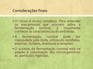  O rúmen é muito complexo. Para entender
os mecanismos que ocorrem sobre a
fermentação ruminal, é importante
conhecer as características do ambiente.
 A fermentação ruminal pode ser
manipulada pela dieta, utilizando ionóforos,
enzimas, lipídeos, leveduras e tampões.
 O sucesso da fermentação ruminal está na
adesão e colonização dos microrganismos
às partículas ingeridas.
Considerações finais
 