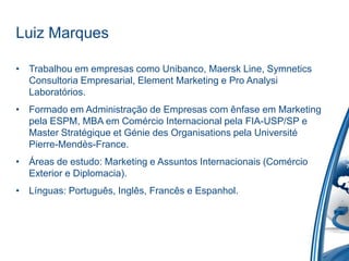 Luiz Marques

• Trabalhou em empresas como Unibanco, Maersk Line, Symnetics
  Consultoria Empresarial, Element Marketing e Pro Analysi
  Laboratórios.
• Formado em Administração de Empresas com ênfase em Marketing
  pela ESPM, MBA em Comércio Internacional pela FIA-USP/SP e
  Master Stratégique et Génie des Organisations pela Université
  Pierre-Mendès-France.
• Áreas de estudo: Marketing e Assuntos Internacionais (Comércio
  Exterior e Diplomacia).
• Línguas: Português, Inglês, Francês e Espanhol.
 