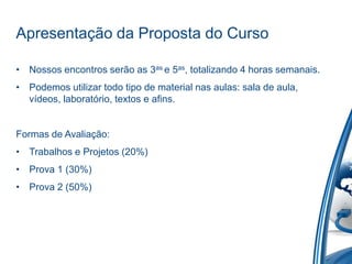Apresentação da Proposta do Curso

• Nossos encontros serão as 3as e 5as, totalizando 4 horas semanais.
• Podemos utilizar todo tipo de material nas aulas: sala de aula,
  vídeos, laboratório, textos e afins.


Formas de Avaliação:
• Trabalhos e Projetos (20%)
• Prova 1 (30%)
• Prova 2 (50%)
 