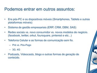 Podemos entrar em outros assuntos:

• Era pós-PC e os dispositivos móveis (Smartphones, Tablets e outras
  plataformas móveis)
• Sistema de gestão empresariais (ERP, CRM, DBM, SAS)
• Redes sociais vs. novo consumidor vs. novos modelos de negócio.
  (facebook, twitter, orkut, foursquare, pinterest e etc...)
• Telefonia Celular e as formas de comunicação sem fio.
   – Pré vs. Pós-Pago
   – 3G, 4G
• Podcasts, Videocasts, blogs e outras formas de geração de
  conteúdo.
 