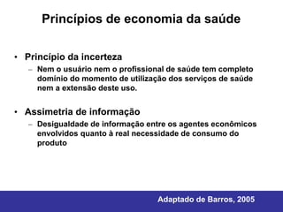 Princípios de economia da saúde

• Princípio da incerteza
   – Nem o usuário nem o profissional de saúde tem completo
     domínio do momento de utilização dos serviços de saúde
     nem a extensão deste uso.


• Assimetria de informação
   – Desigualdade de informação entre os agentes econômicos
     envolvidos quanto à real necessidade de consumo do
     produto




                                   Adaptado de Barros, 2005
 