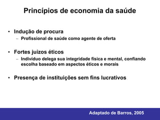 Princípios de economia da saúde

• Indução de procura
   – Profissional de saúde como agente de oferta


• Fortes juízos éticos
   – Indivíduo delega sua integridade física e mental, confiando
     escolha baseado em aspectos éticos e morais


• Presença de instituições sem fins lucrativos




                                     Adaptado de Barros, 2005
 