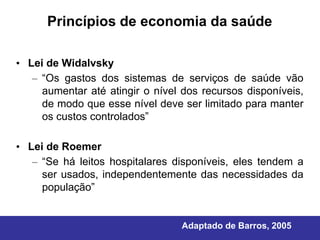 Princípios de economia da saúde

• Lei de Widalvsky
   – “Os gastos dos sistemas de serviços de saúde vão
     aumentar até atingir o nível dos recursos disponíveis,
     de modo que esse nível deve ser limitado para manter
     os custos controlados”

• Lei de Roemer
   – “Se há leitos hospitalares disponíveis, eles tendem a
     ser usados, independentemente das necessidades da
     população”


                                  Adaptado de Barros, 2005
 