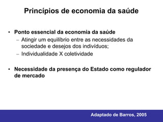 Princípios de economia da saúde

• Ponto essencial da economia da saúde
   – Atingir um equilíbrio entre as necessidades da
     sociedade e desejos dos indivíduos;
   – Individualidade X coletividade

• Necessidade da presença do Estado como regulador
  de mercado




                                 Adaptado de Barros, 2005
 