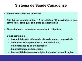 Sistema de Saúde Canadense

• Sistema de cobertura universal

• Não há um modelo único; 12 jurisdições (10 províncias e dois
  territórios), cada qual com suas características

• Financiamento baseado na arrecadação tributária

• Cinco princípios:
   – 1) Administração pública do plano de seguro da província;
   – 2) cobertura compreensível e bem delimitada;
   – 3) universalidade do atendimento
   – 4) portabilidade de benefícios;
   – 5) acessibilidade (sem restrição financeira para utilização)
 