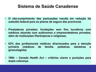 Sistema de Saúde Canadense

• O não-cumprimento das pactuações resulta em redução do
  subsídio federal para os planos de seguro das províncias

• Prestadores privados: fundações sem fins lucrativos com
  médicos atuando com autônomos e empreendedores privados,
  além de instituições filantrópicas e religiosas.

• 63% dos profissionais médicos direcionados para a atenção
  primária (médicos de família, pediatras, obstetras e
  ginecologista)

• 1984 – Canada Health Act – critérios claros e punições para
  dupla cobrança.
 