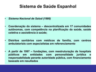 Sistema de Saúde Espanhol

• Sistema Nacional de Salud (1986)

• Coordenação do sistema – descentralizada em 17 comunidades
  autônomas, com competência na planificação da saúde, saúde
  coletiva e assistência à saúde;

• Distritos sanitários com médicos de família, com centros
  ambulatoriais com especialistas em referenciamento

• A partir de 1997 – fundações, com reestruturação de hospitais
  públicos em entidades com personalidade jurídica e
  responsabilidade perante autoridade pública, com financiamento
  baseado em resultados
 