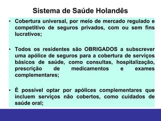 Sistema de Saúde Holandês
• Cobertura universal, por meio de mercado regulado e
  competitivo de seguros privados, com ou sem fins
  lucrativos;

• Todos os residentes são OBRIGADOS a subscrever
  uma apólice de seguros para a cobertura de serviços
  básicos de saúde, como consultas, hospitalização,
  prescrição    de    medicamentos      e     exames
  complementares;

• É possível optar por apólices complementares que
  incluem serviços não cobertos, como cuidados de
  saúde oral;
 
