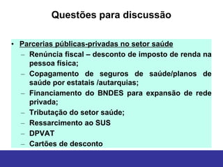 Questões para discussão

• Parcerias públicas-privadas no setor saúde
  – Renúncia fiscal – desconto de imposto de renda na
    pessoa física;
  – Copagamento de seguros de saúde/planos de
             SUS
    saúde por estatais /autarquias;
  – Financiamento do BNDES para expansão de rede
    privada;
  – Tributação do setor saúde;
  – Ressarcimento ao SUS
  – DPVAT
  – Cartões de desconto
 