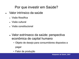 Por que investir em Saúde?
   Valor intrínsico da saúde
       Visão filosófica
       Visão cultural
       Visão constitucional


       Valor extrínseco da saúde: perspectiva
        econômica de capital humano
         • Objeto de desejo para consumidores dispostos a
           pagar
         • Fator de produção
                                           Adaptado de Salehi, 2007
 