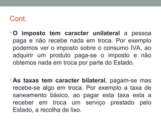 Cont.
• O imposto tem caracter unilateral a pessoa
paga e não recebe nada em troca. Por exemplo
podemos ver o imposto sobre o consumo IVA, ao
adquirir um produto paga-se o imposto e não
obtemos nada em troca por parte do Estado.
• As taxas tem caracter bilateral, pagam-se mas
recebe-se algo em troca. Por exemplo a taxa de
saneamento básico, ao pagar esta taxa esta a
receber em troca um serviço prestado pelo
Estado, a recolha de lixo.
 