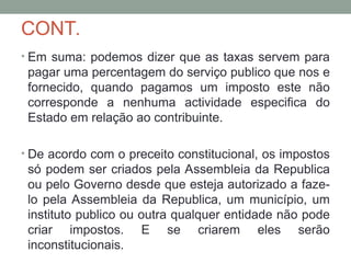 CONT.
• Em suma: podemos dizer que as taxas servem para
pagar uma percentagem do serviço publico que nos e
fornecido, quando pagamos um imposto este não
corresponde a nenhuma actividade especifica do
Estado em relação ao contribuinte.
• De acordo com o preceito constitucional, os impostos
só podem ser criados pela Assembleia da Republica
ou pelo Governo desde que esteja autorizado a faze-
lo pela Assembleia da Republica, um município, um
instituto publico ou outra qualquer entidade não pode
criar impostos. E se criarem eles serão
inconstitucionais.
 