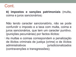 Cont.
B) impostos e sanções patrimoniais (multa,
coima e juros sancionários)
Não tendo caracter sancionatório, não se pode
confundir o imposto e a taxa com multa, coima e
juros sancionários, que tem um caracter punitivo.
(punições pecuniárias) por factos ilícitos:
• As multas e coimas correspondem a penalização
de ilícitos criminais de justiça (crime) e de ilícitos
administrativos jurisdicionalizados
(contravenções e transgressões);
 