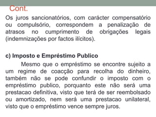 Cont.
Os juros sancionatórios, com carácter compensatório
ou compulsório, correspondem a penalização de
atrasos no cumprimento de obrigações legais
(indemnizações por factos ilícitos).
c) Imposto e Empréstimo Publico
Mesmo que o empréstimo se encontre sujeito a
um regime de coacção para recolha do dinheiro,
também não se pode confundir o imposto com o
empréstimo publico, porquanto este não será uma
prestacao definitiva, visto que terá de ser reembolsado
ou amortizado, nem será uma prestacao unilateral,
visto que o empréstimo vence sempre juros.
 