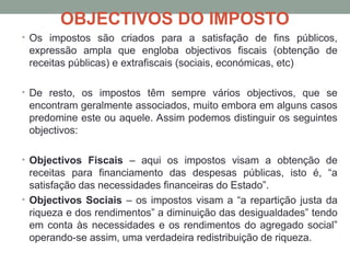OBJECTIVOS DO IMPOSTO
• Os impostos são criados para a satisfação de fins públicos,
expressão ampla que engloba objectivos fiscais (obtenção de
receitas públicas) e extrafiscais (sociais, económicas, etc)
• De resto, os impostos têm sempre vários objectivos, que se
encontram geralmente associados, muito embora em alguns casos
predomine este ou aquele. Assim podemos distinguir os seguintes
objectivos:
• Objectivos Fiscais – aqui os impostos visam a obtenção de
receitas para financiamento das despesas públicas, isto é, “a
satisfação das necessidades financeiras do Estado”.
• Objectivos Sociais – os impostos visam a “a repartição justa da
riqueza e dos rendimentos” a diminuição das desigualdades” tendo
em conta às necessidades e os rendimentos do agregado social”
operando-se assim, uma verdadeira redistribuição de riqueza.
 
