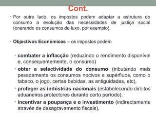 Cont.
• Por outro lado, os impostos podem adaptar a estrutura do
consumo a evolução das necessidades de justiça social
(onerando os consumos de luxo, por exemplo).
• Objectivos Económicos – os impostos podem
• combater a inflacção (reduzindo o rendimento disponível
e, consequentemente, o consumo)
• obter a selectividade do consumo (tributando mais
pesadamente os consumos nocivos e supérfluos, como o
tabaco, o jogo, certas bebidas, as antiguidades, etc),
• proteger as indústrias nacionais (estabelecendo direitos
aduaneiros protectores durante certo período),
• incentivar a poupança e o investimento (indirectamente
através de desagravamento fiscais).
 