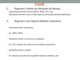 Cont.
• 2. Segundo o Âmbito de Afectação da Receita
• a)Impostos de Nível Central (IRPC, IRPS, IVA, etc)
• b)Imposto de Nivel Local ou Municipal (Contribuição predial Autárquica)
• 3. Segundo o seu Objecto (Matéria Colectável)
• a)Imposto sobre rendimento
• Ex. IRPC, IRPS
• b)Imposto Sobre o Consumo ou despesa
• Ex. IVA, imposto de consumo de produtos específicos
• c)Imposto sobre o capital
• Ex. Imposto de consumo especifico (tabaco, bebidas, etc)
 