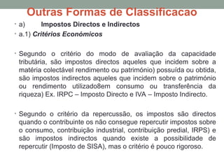 Outras Formas de Classificacao
• a) Impostos Directos e Indirectos
• a.1) Critérios Económicos
• Segundo o critério do modo de avaliação da capacidade
tributária, são impostos directos aqueles que incidem sobre a
matéria colectável rendimento ou património) possuída ou obtida,
são impostos indirectos aqueles que incidem sobre o património
ou rendimento utilizado8em consumo ou transferência da
riqueza) Ex. IRPC – Imposto Directo e IVA – Imposto Indirecto.
• Segundo o critério da repercussão, os impostos são directos
quando o contribuinte os não consegue repercutir impostos sobre
o consumo, contribuição industrial, contribuição predial, IRPS) e
são impostos indirectos quando existe a possibilidade de
repercutir (Imposto de SISA), mas o critério é pouco rigoroso.
 