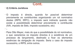 Cont.
• 2) Critério Jurídicos
• O imposto é directo, quando for possível determinar
previamente os contribuintes organizando um rol nominativo
destes (IRPS, IRPC), o imposto será indirecto quando não
existe a possibilidade determinar previamente o contribuinte
(IVA, imposto de Selo, imposto sucessório, etc)
• -
• Para Otto Mayer, mais do que a possibilidade do rol nominativo,
o que caracteriza os imposto directos é a existência de um
processo de lançamento, destinado a fixar os elementos
essências da obrigação do imposto. Seria o caso do imposto
sucessório, o IRPS, entre outros.
 