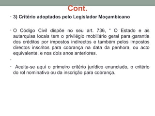 Cont.
• 3) Critério adoptados pelo Legislador Moçambicano
• O Código Civil dispõe no seu art. 736, “ O Estado e as
autarquias locais tem o privilégio mobiliário geral para garantia
dos créditos por impostos indirectos e também pelos impostos
directos inscritos para cobrança na data da penhora, ou acto
equivalente, e nos dois anos anteriores.
•
• Aceita-se aqui o primeiro critério jurídico enunciado, o critério
do rol nominativo ou da inscrição para cobrança.
 