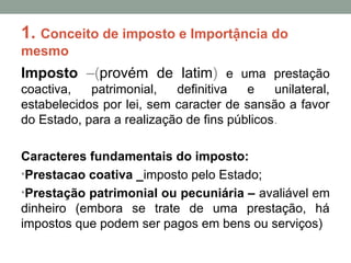 1. Conceito de imposto e Importậncia do
mesmo
Imposto –(provém de latim) e uma prestação
coactiva, patrimonial, definitiva e unilateral,
estabelecidos por lei, sem caracter de sansão a favor
do Estado, para a realização de fins públicos.
Caracteres fundamentais do imposto:
•Prestacao coativa _imposto pelo Estado;
•Prestação patrimonial ou pecuniária – avaliável em
dinheiro (embora se trate de uma prestação, há
impostos que podem ser pagos em bens ou serviços)
 