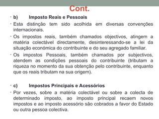 Cont.
• b) Imposto Reais e Pessoais
• Esta distinção tem sido acolhida em diversas convenções
internacionais.
• Os impostos reais, também chamados objectivos, atingem a
matéria colectável directamente, desinteressando-se a lei da
situação económica do contribuinte e do seu agregado familiar.
• Os impostos Pessoais, também chamados por subjectivos,
atendem as condições pessoais do contribuinte (tributam a
riqueza no momento da sua obtenção pelo contribuinte, enquanto
que os reais tributam na sua origem).
• c) Impostos Principais e Acessórios
• Por vezes, sobre a matéria colectável ou sobre a colecta de
determinado imposto, ao imposto principal recaem novos
impostos e ao imposto acessório são cobrados a favor do Estado
ou outra pessoa colectiva.
 