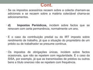 Cont.
• Se os impostos acessórios recaem sobre a colecta chamam-se
adicionais e se recaem sobre a matéria colectável chama-se
adicionamentos.
• d) Impostos Periódicos, incidem sobre factos que se
renovam com certa permanência, normalmente um ano.
• E o caso da contribuição predial ou do IRT imposto sobre
rendimento de trabalho, já que a situação do proprietário de um
prédio ou de trabalhador se presume continua.
• Os impostos de obrigações únicas, incidem sobre factos
ocasionais, que não se repetem com regularidade. É o caso da
SISA, por exemplo, já que as transmissões de prédios ou outros
bens a título oneroso não se repetem com frequência.
 