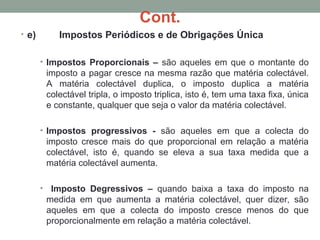 Cont.
• e) Impostos Periódicos e de Obrigações Única
• Impostos Proporcionais – são aqueles em que o montante do
imposto a pagar cresce na mesma razão que matéria colectável.
A matéria colectável duplica, o imposto duplica a matéria
colectável tripla, o imposto triplica, isto é, tem uma taxa fixa, única
e constante, qualquer que seja o valor da matéria colectável.
• Impostos progressivos - são aqueles em que a colecta do
imposto cresce mais do que proporcional em relação a matéria
colectável, isto é, quando se eleva a sua taxa medida que a
matéria colectável aumenta.
• Imposto Degressivos – quando baixa a taxa do imposto na
medida em que aumenta a matéria colectável, quer dizer, são
aqueles em que a colecta do imposto cresce menos do que
proporcionalmente em relação a matéria colectável.
 