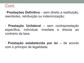 Cont.
• Prestações Definitiva – sem direito a restituição,
reembolso, retribuição ou indeminização;
• Prestação Unilateral – sem contraprestação
especifica, individual, imediata e directa ao
contrario da taxa.
• Prestação estabelecida por lei – de acordo
com o principio de legalidade.
 