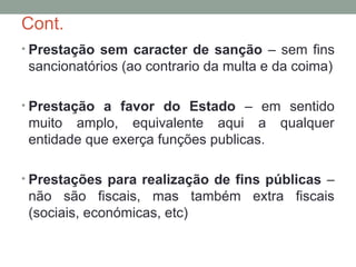 Cont.
• Prestação sem caracter de sanção – sem fins
sancionatórios (ao contrario da multa e da coima)
• Prestação a favor do Estado – em sentido
muito amplo, equivalente aqui a qualquer
entidade que exerça funções publicas.
• Prestações para realização de fins públicas –
não são fiscais, mas também extra fiscais
(sociais, económicas, etc)
 