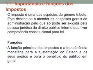 1.1. Importância e funções dos
Impostos
• O imposto é uma das espécies do género tributo.
Este destina-se a atender as despesas gerais da
administração pelo que só pode ser exigida pela
pessoa jurídica de direito público interno que tiver
competência constitucional para lei.
Funções
• A função principal dos impostos e a transferência
monetária para a sustentação do Estado e os
seus órgãos e para o beneficio do publico em
geral.
 