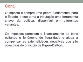 Cont.
O imposto é sempre uma pedra fundamental para
o Estado, o que torna a tributação uma ferramenta
chave da politica, disponível em diferentes
variantes.
Os impostos permitem o financiamento de bens
evitando o fenómeno de ilegalidade e ajuda a
compensar as externalidades negativas que são
objectivos do principio de Pigou-Dalton..
 