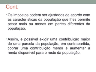 Cont.
• Os impostos podem ser ajustados de acordo com
as características da população que lhes permite
pesar mais ou menos em partes diferentes da
população.
• Assim, e possível exigir uma contribuição maior
de uma parcela da população, em contrapartida,
cobrar uma contribuição menor e aumentar a
renda disponível para o resto da população.
 
