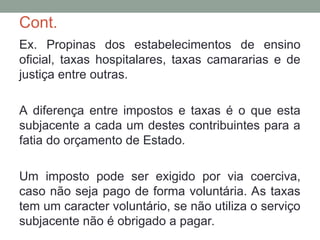 Cont.
Ex. Propinas dos estabelecimentos de ensino
oficial, taxas hospitalares, taxas camararias e de
justiça entre outras.
A diferença entre impostos e taxas é o que esta
subjacente a cada um destes contribuintes para a
fatia do orçamento de Estado.
Um imposto pode ser exigido por via coerciva,
caso não seja pago de forma voluntária. As taxas
tem um caracter voluntário, se não utiliza o serviço
subjacente não é obrigado a pagar.
 
