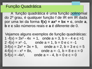 Função Quadrática
A função quadrática é uma função polinomial
do 2º grau, é qualquer função f de IR em IR dada
por uma lei da forma f(x) = ax² + bx + c, onde a,
b e c são números reais e a é diferente de 0.
Vejamos alguns exemplos de função quadráticas:
1 -f(x) = 3x² - 4x + 1, onde a = 3, b = - 4 e c =1
2 -f(x) = x² -1, onde a = 1, b = 0 e c = -1
3-f(x) = 2x² + 3x + 5, onde a = 2, b = 3 e c = 5
4-f(x) = - x² + 8x, onde a = -1, b = 8 e c = 0
5-f(x) = -4x², onde a = - 4, b = 0 e c = 0
 