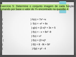Exercício 5: Determine o conjunto imagem de cada função
tomando por base o valor do Yv encontrado na questão 4
( ) h(x) = 7x² +x
( ) f(x) = -x² + 6x
( ) g(x) = (2-x)² + 3x + 5
( ) f(x) = - x + 8x² -9
( ) f(x) = x²
( ) f(x) = (2+x)²
( ) f(t) = 8 -9t + 5t²
( ) f(p) = p² - 4
 