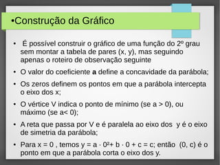 ●Construção da Gráfico
● É possível construir o gráfico de uma função do 2º grau
sem montar a tabela de pares (x, y), mas seguindo
apenas o roteiro de observação seguinte
● O valor do coeficiente a define a concavidade da parábola;
● Os zeros definem os pontos em que a parábola intercepta
o eixo dos x;
● O vértice V indica o ponto de mínimo (se a > 0), ou
máximo (se a< 0);
● A reta que passa por V e é paralela ao eixo dos y é o eixo
de simetria da parábola;
● Para x = 0 , temos y = a · 0²+ b · 0 + c = c; então (0, c) é o
ponto em que a parábola corta o eixo dos y.
 