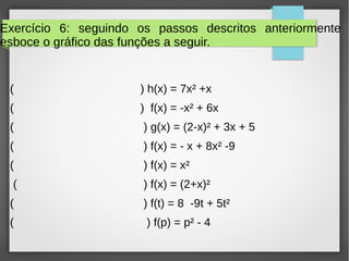 Exercício 6: seguindo os passos descritos anteriormente
esboce o gráfico das funções a seguir.
( ) h(x) = 7x² +x
( ) f(x) = -x² + 6x
( ) g(x) = (2-x)² + 3x + 5
( ) f(x) = - x + 8x² -9
( ) f(x) = x²
( ) f(x) = (2+x)²
( ) f(t) = 8 -9t + 5t²
( ) f(p) = p² - 4
 