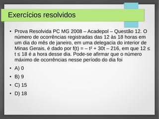 Exercícios resolvidos
● Prova Resolvida PC MG 2008 – Acadepol – Questão 12. O
número de ocorrências registradas das 12 às 18 horas em
um dia do mês de janeiro, em uma delegacia do interior de
Minas Gerais, é dado por f(t) = – t² + 30t – 216, em que 12 ≤
t ≤ 18 é a hora desse dia. Pode-se afirmar que o número
máximo de ocorrências nesse período do dia foi
● A) 0
● B) 9
● C) 15
● D) 18
 