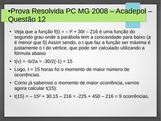 ●Prova Resolvida PC MG 2008 – Acadepol –
Questão 12
● Veja que a função f(t) = – t² + 30t – 216 é uma função do
segundo grau onde a parábola tem a concavidade para baixo (a
é menor que 0) Assim sendo, o t que faz a função ser máxima é
justamente o t do vértice, que pode ser calculado utilizando a
fórmula abaixo
● t(v) = -b/2a = -30/2(-1) = 15
● Logo, t = 15 horas foi o momento de maior número de
ocorrências.
●
Como já sabemos o momento de maior ocorrência, vamos
agora calcular t(15):
● t(15) = – 15² + 30.15 – 216 = -225 + 450 – 216 = 9 ocorrências.
 